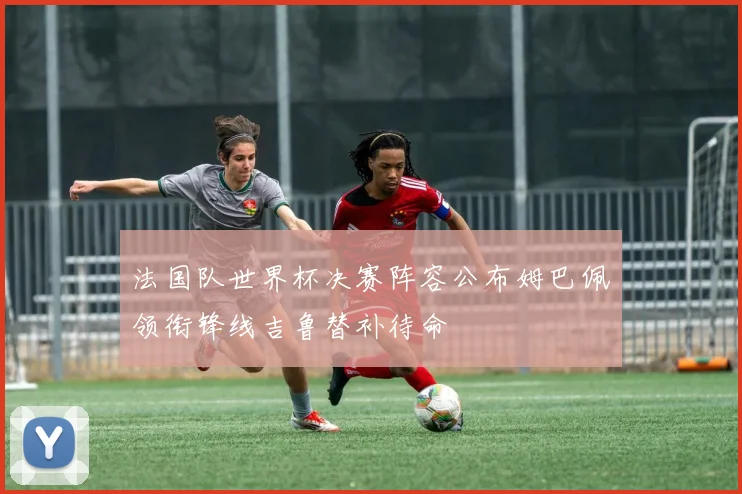 法国队世界杯决赛阵容公布姆巴佩领衔锋线吉鲁替补待命