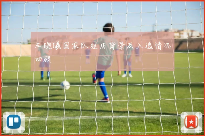 车晓曦国家队经历背景及入选情况回顾