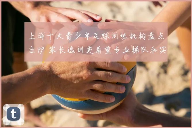 上海十大青少年足球训练机构盘点出炉 家长选训更看重专业梯队和实战培养