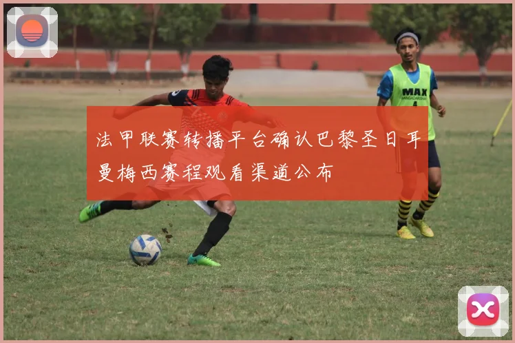 法甲联赛转播平台确认巴黎圣日耳曼梅西赛程观看渠道公布