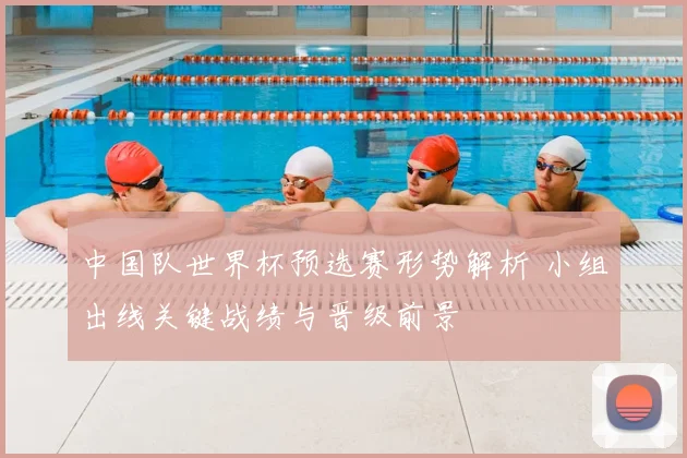 中国队世界杯预选赛形势解析 小组出线关键战绩与晋级前景