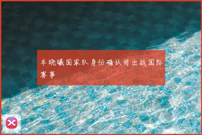 车晓曦国家队身份确认将出战国际赛事