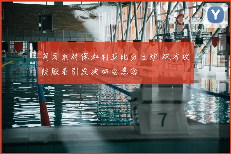 匈牙利对保加利亚比分出炉 双方攻防胶着引发次回合悬念