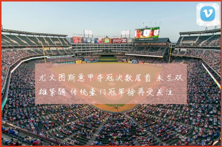 尤文图斯意甲夺冠次数居首 米兰双雄紧随 传统豪门冠军榜再受关注