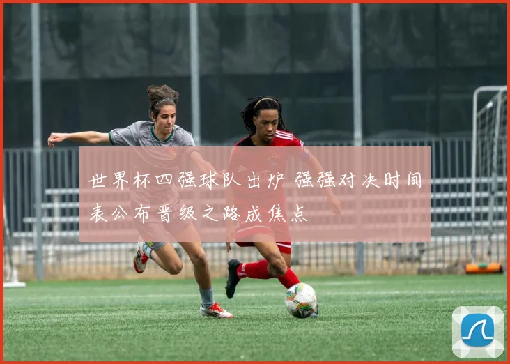 世界杯四强球队出炉 强强对决时间表公布晋级之路成焦点