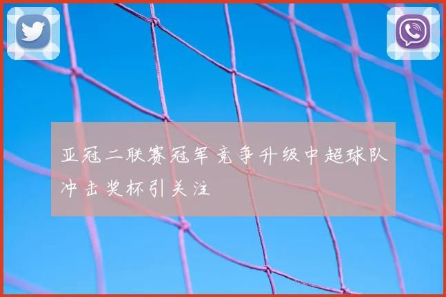 亚冠二联赛冠军竞争升级中超球队冲击奖杯引关注