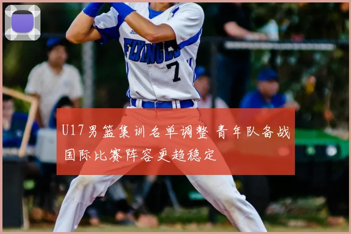 U17男篮集训名单调整 青年队备战国际比赛阵容更趋稳定