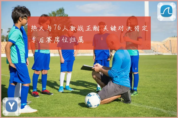 热火与76人激战正酣 关键对决将定季后赛席位归属