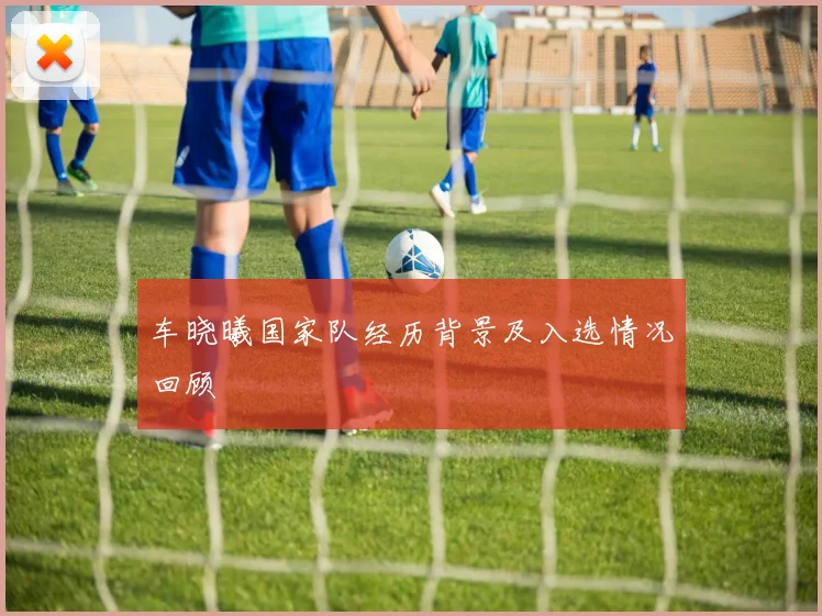 车晓曦国家队经历背景及入选情况回顾