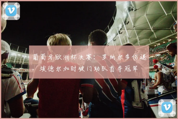 葡萄牙欧洲杯决赛：罗纳尔多伤退，埃德尔加时破门助队首夺冠军