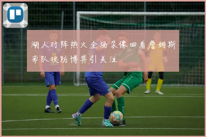 湖人对阵热火全场录像回看詹姆斯率队攻防博弈引关注