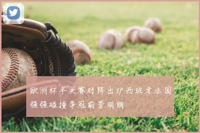 欧洲杯半决赛对阵出炉西班牙法国强强碰撞争冠前景明朗