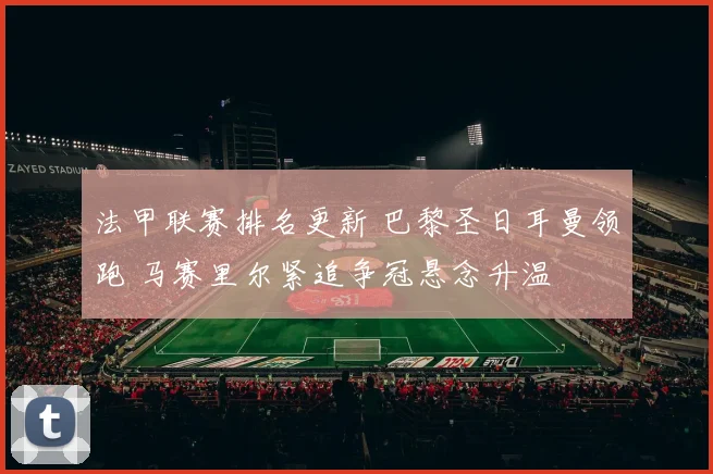 法甲联赛排名更新 巴黎圣日耳曼领跑 马赛里尔紧追争冠悬念升温