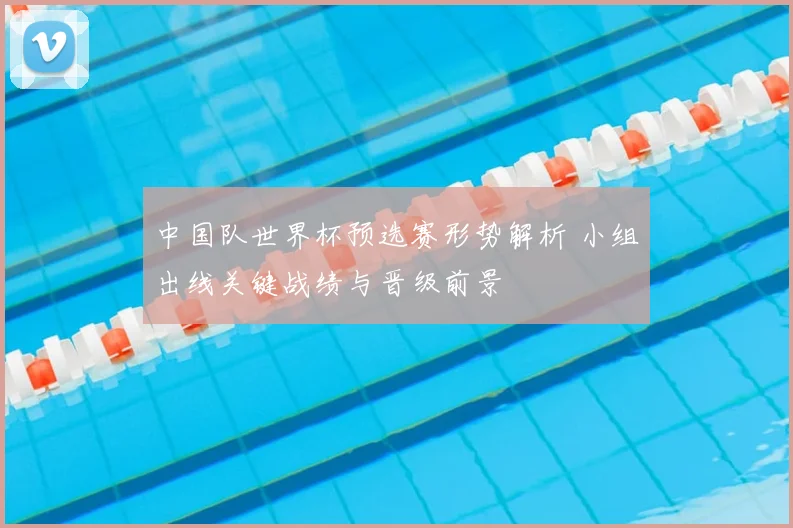 中国队世界杯预选赛形势解析 小组出线关键战绩与晋级前景