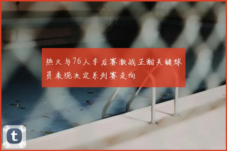 热火与76人季后赛激战正酣关键球员表现决定系列赛走向