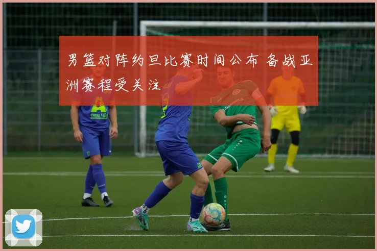 男篮对阵约旦比赛时间公布 备战亚洲赛程受关注