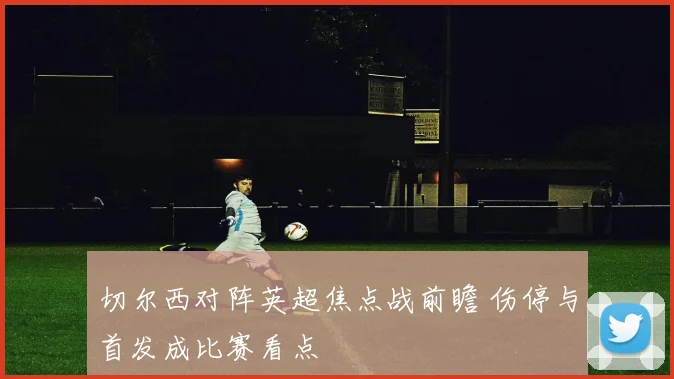 切尔西对阵英超焦点战前瞻 伤停与首发成比赛看点