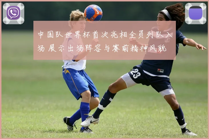 中国队世界杯首次亮相全员列队入场 展示出场阵容与赛前精神风貌