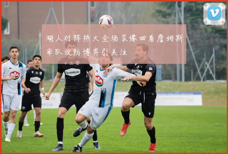 湖人对阵热火全场录像回看詹姆斯率队攻防博弈引关注