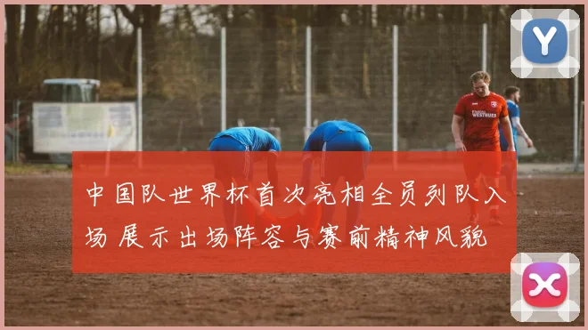 中国队世界杯首次亮相全员列队入场 展示出场阵容与赛前精神风貌