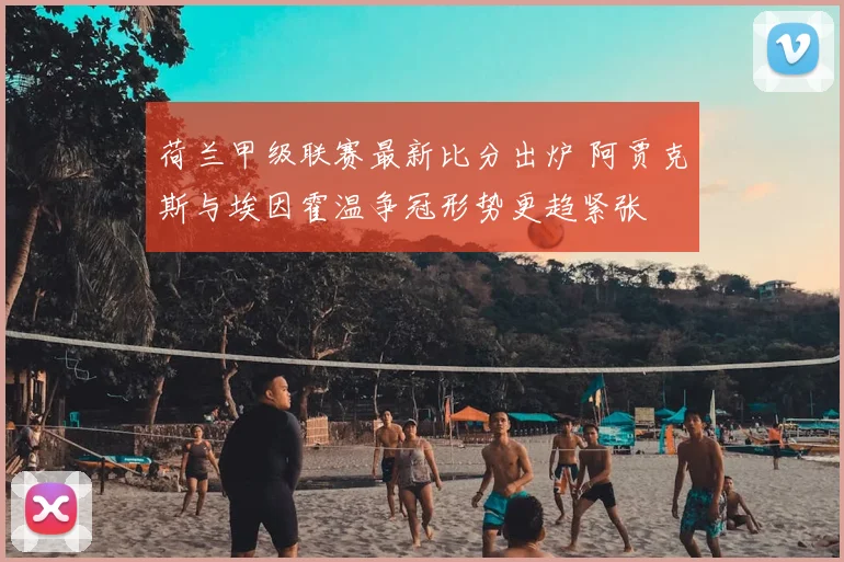 荷兰甲级联赛最新比分出炉 阿贾克斯与埃因霍温争冠形势更趋紧张