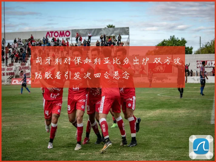 匈牙利对保加利亚比分出炉 双方攻防胶着引发次回合悬念