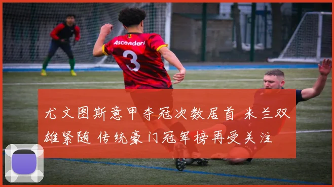 尤文图斯意甲夺冠次数居首 米兰双雄紧随 传统豪门冠军榜再受关注