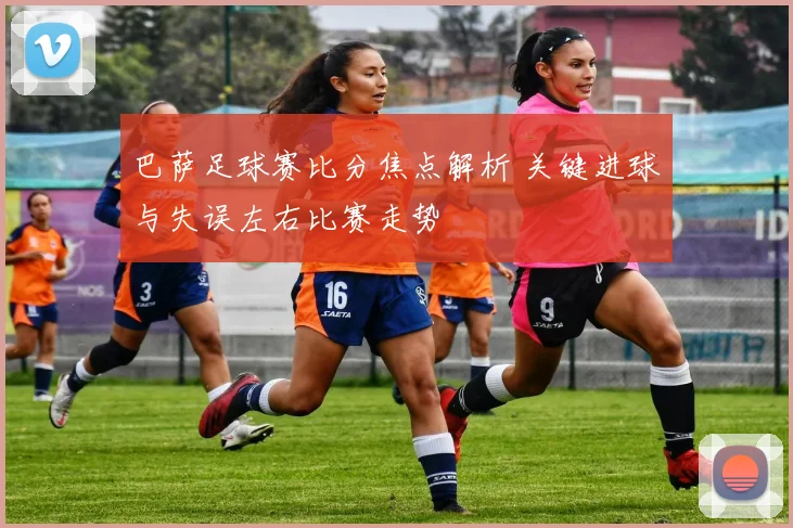 巴萨足球赛比分焦点解析 关键进球与失误左右比赛走势