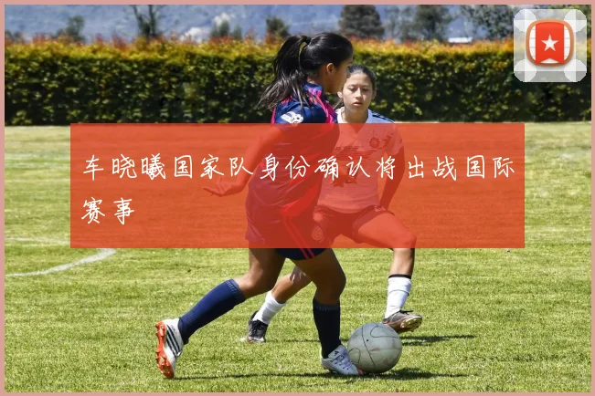 车晓曦国家队身份确认将出战国际赛事